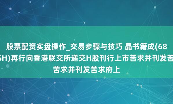 股票配资实盘操作_交易步骤与技巧 晶书籍成(688249.SH)再行向香港联交所递交H股刊行上市苦求并刊发苦求府上