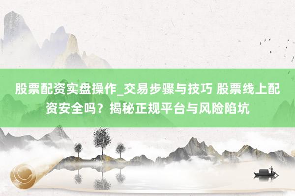 股票配资实盘操作_交易步骤与技巧 股票线上配资安全吗？揭秘正规平台与风险陷坑