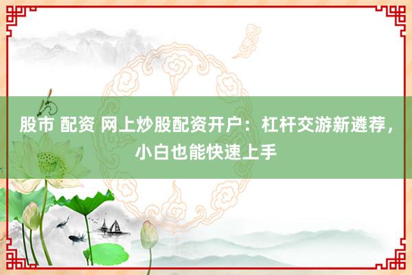 股市 配资 网上炒股配资开户：杠杆交游新遴荐，小白也能快速上手