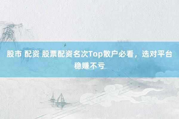股市 配资 股票配资名次Top散户必看，选对平台稳赚不亏