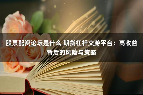 股票配资论坛是什么 期货杠杆交游平台：高收益背后的风险与策略