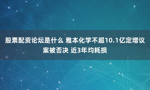 股票配资论坛是什么 雅本化学不超10.1亿定增议案被否决 近3年均耗损