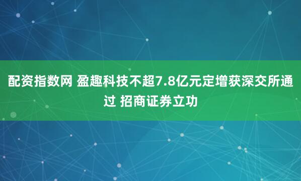 配资指数网 盈趣科技不超7.8亿元定增获深交所通过 招商证券立功