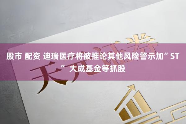 股市 配资 迪瑞医疗将被推论其他风险警示加”ST” 大成基金等抓股