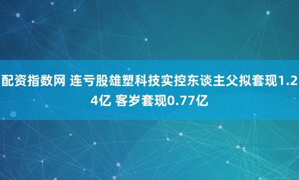 配资指数网 连亏股雄塑科技实控东谈主父拟套现1.24亿 客岁套现0.77亿