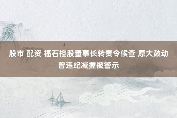 股市 配资 福石控股董事长转责令候查 原大鼓动曾违纪减握被警示