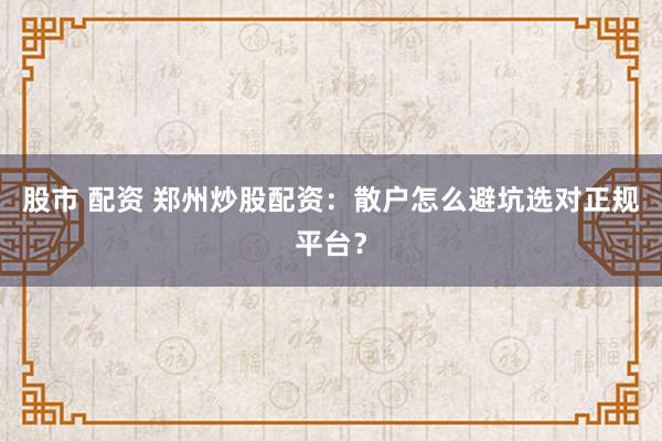 股市 配资 郑州炒股配资：散户怎么避坑选对正规平台？