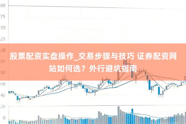 股票配资实盘操作_交易步骤与技巧 证券配资网站如何选？外行避坑指南